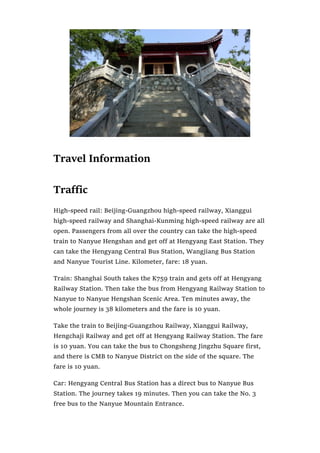 Travel Information
Traffic
High-speed rail: Beijing-Guangzhou high-speed railway, Xianggui
high-speed railway and Shanghai-Kunming high-speed railway are all
open. Passengers from all over the country can take the high-speed
train to Nanyue Hengshan and get off at Hengyang East Station. They
can take the Hengyang Central Bus Station, Wangjiang Bus Station
and Nanyue Tourist Line. Kilometer, fare: 18 yuan.
Train: Shanghai South takes the K759 train and gets off at Hengyang
Railway Station. Then take the bus from Hengyang Railway Station to
Nanyue to Nanyue Hengshan Scenic Area. Ten minutes away, the
whole journey is 38 kilometers and the fare is 10 yuan.
Take the train to Beijing-Guangzhou Railway, Xianggui Railway,
Hengchaji Railway and get off at Hengyang Railway Station. The fare
is 10 yuan. You can take the bus to Chongsheng Jingzhu Square first,
and there is CMB to Nanyue District on the side of the square. The
fare is 10 yuan.
Car: Hengyang Central Bus Station has a direct bus to Nanyue Bus
Station. The journey takes 19 minutes. Then you can take the No. 3
free bus to the Nanyue Mountain Entrance.
 