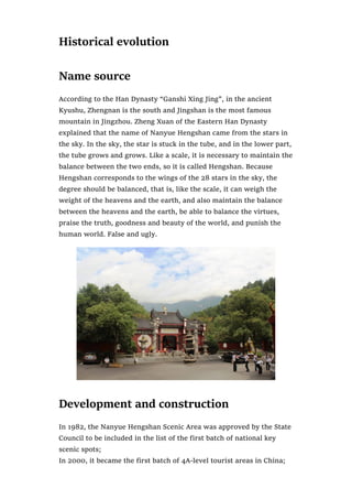 Historical evolution
Name source
According to the Han Dynasty “Ganshi Xing Jing”, in the ancient
Kyushu, Zhengnan is the south and Jingshan is the most famous
mountain in Jingzhou. Zheng Xuan of the Eastern Han Dynasty
explained that the name of Nanyue Hengshan came from the stars in
the sky. In the sky, the star is stuck in the tube, and in the lower part,
the tube grows and grows. Like a scale, it is necessary to maintain the
balance between the two ends, so it is called Hengshan. Because
Hengshan corresponds to the wings of the 28 stars in the sky, the
degree should be balanced, that is, like the scale, it can weigh the
weight of the heavens and the earth, and also maintain the balance
between the heavens and the earth, be able to balance the virtues,
praise the truth, goodness and beauty of the world, and punish the
human world. False and ugly.
Development and construction
In 1982, the Nanyue Hengshan Scenic Area was approved by the State
Council to be included in the list of the first batch of national key
scenic spots;
In 2000, it became the first batch of 4A-level tourist areas in China;
 