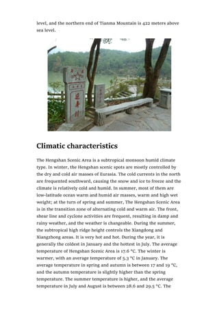 level, and the northern end of Tianma Mountain is 422 meters above
sea level.
Climatic characteristics
The Hengshan Scenic Area is a subtropical monsoon humid climate
type. In winter, the Hengshan scenic spots are mostly controlled by
the dry and cold air masses of Eurasia. The cold currents in the north
are frequented southward, causing the snow and ice to freeze and the
climate is relatively cold and humid. In summer, most of them are
low-latitude ocean warm and humid air masses, warm and high wet
weight; at the turn of spring and summer, The Hengshan Scenic Area
is in the transition zone of alternating cold and warm air. The front,
shear line and cyclone activities are frequent, resulting in damp and
rainy weather, and the weather is changeable. During the summer,
the subtropical high ridge height controls the Xiangdong and
Xiangzhong areas. It is very hot and hot. During the year, it is
generally the coldest in January and the hottest in July. The average
temperature of Hengshan Scenic Area is 17.6 °C. The winter is
warmer, with an average temperature of 5.3 °C in January. The
average temperature in spring and autumn is between 17 and 19 °C,
and the autumn temperature is slightly higher than the spring
temperature. The summer temperature is higher, and the average
temperature in July and August is between 28.6 and 29.5 °C. The
 