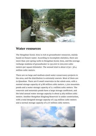 Water resources
The Hengshan Scenic Area is rich in groundwater resources, mainly
based on fissure water. According to incomplete statistics, there are
more than 300 spring wells in Hengshan Scenic Area, and the average
recharge modulus of groundwater is 150,000 to 200,000 cubic
meters per square kilometer. The annual total is about 2730~ 36.4
million cubic meters.
There are no large and medium-sized water conservancy projects in
the area, and the distribution is extremely uneven. Most of them are
in Qianshan. There are 8 small reservoirs in the whole area, with a
normal storage capacity of 4.88 million cubic meters, 1,700 mountain
ponds and a water storage capacity of 2.1 million cubic meters. The
reservoir and mountain ponds have a large storage coefficient, and
the total annual water storage capacity is about 9.265 million cubic
meters. Another Hengshan Xinglong Reservoir is under construction,
with a total designed storage capacity of 2.94 million cubic meters
and a normal storage capacity of 2.77 million cubic meters.
 