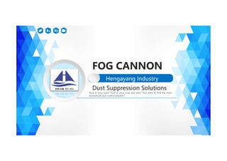 FOG CANNON
Hengayang Industry
Hengayang Industry
Dust in your eyes? Dust in your nose and ears? You want to find the most
economical dust control solution?
Dust Suppression Solutions
 