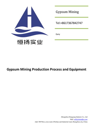 Gypsum Mining Production Process and Equipment
Zhengzhou Hengyang Industry Co., Ltd
Mail: sell@chinadjks.com
Add: 500 West, cross road of Rizhao and Industrial road, Zhengzhou city, China
Gypsum Mining
Tel:+8617367842747
Gary
 