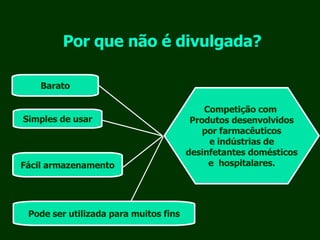 Por que não é divulgada? Barato Simples de usar Fácil armazenamento Pode ser utilizada para muitos fins Competição com  Produtos desenvolvidos por farmacêuticos e indústrias de desinfetantes domésticos e  hospitalares. 