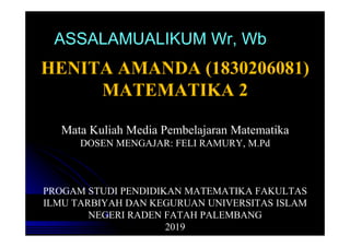 ASSALAMUALIKUM Wr, Wb
HENITA AMANDA (1830206081)
MATEMATIKA 2
Mata Kuliah Media Pembelajaran Matematika
DOSEN MENGAJAR: FELI RAMURY, M.Pd
PROGAM STUDI PENDIDIKAN MATEMATIKA FAKULTAS
ILMU TARBIYAH DAN KEGURUAN UNIVERSITAS ISLAM
NEGERI RADEN FATAH PALEMBANG
2019
 