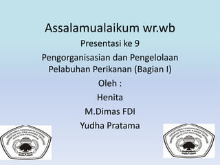 Assalamualaikum wr.wb 
Presentasi ke 9 
Pengorganisasian dan Pengelolaan 
Pelabuhan Perikanan (Bagian I) 
Oleh : 
Henita 
M.Dimas FDI 
Yudha Pratama 
 