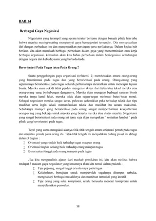58
BAB 14
Berbagai Gaya Negosiasi
Negosiator yang terampil yang secara teratur bertemu dengan banyak pihak lain tahu
bahwa mereka masing-masing mempunyai gaya bernegosiasi tersendiri. Dia menyesuaikan
diri dengan perbedaan itu dan menyesuaikan persiapan serta perilakunya. Dalam kedua bab
berikut, kita akan menelaah berbagai perbedaan dalam gaya yang mencerminkan cara kerja
berbagai organisasi, kemudian akan kita bahas perbedaan dalam bernegosiasi sehubungan
dengan negara dan kebudayaann yang berbeda-beda.
Berorientasi Pada Tugas Atau Pada Orang ?
Suatu penggolongan gaya organisasi (referensi 2) membedakan antara orang-orang
yang berorientasi pada tugas dan yang berorientasi pada orang. Orang-orang yang
sepenuhnya berorientasi pada tugas seluruh perhatiannya dicurahkan untuk mencapai tujuan
bisnis. Mereka sama sekali tidak perduli mengenai akibat dari kebulatan tekad mereka atas
orang-orang yang berhubungan dengannya. Mereka akan mengejar berbagai sasaran bisnis
mereka tanpa kenal lelah, mereka tidak akan segan-segan melewati batas-batas moral.
Sebagai negosiator mereka sangat keras, pelawan sedemikian peka terhadap taktik dan tipu
muslihat serta ingin sekali memanfaatkan taktik dan muslihat itu secara maksimal.
Sebaliknya manajer yang berorientasi pada orang sangat memperhatikan kesejahteraan
orang-orang yang bekerja untuk mereka yang beserta mereka atau diatas mereka. Negosiator
yang sangat berorientasi pada orang ini tentu saja akan merupakan “ sentuhan lembut “ pada
pihak yang berorientasi pada tugas.
Teori yang sama mengakui adanya titik-titik tengah antara orientasi penuh pada tugas
dan orientasi penuh pada orang itu. Titik-titik tengah itu menjadikan bidang pusat ini dibagi
dalam 3 bagian :
 Orientasi yang rendah baik terhadap tugas maupun orang
 Orientasi tingkat sedang baik terhadap orang maupun tugas
 Berorientasi tinggi pada orang maupun pada tugas
Jika kita menganalisis ajaran dari mashab pemikiran ini, kita akan melihat bahwa
terdapat 3 macam gaya negosiator yang umumnya akan kita temui dalam praktek :
 Tipe pejuang, sangat tinggi orientasinya pada tugas
 Kolabolator, bertujuan untuk memperoleh segalanya ditempat terbuka,
menghadapi berbagai masalahnya dan membuat tarnsaksi yang kreatif
 Tipe orang yang suka kompromi, selalu berusaha mencari kompromi untuk
menyelesaikan persoalan.
 
