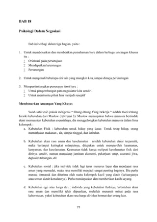 72
BAB 18
Psikologi Dalam Negosiasi
Bab ini terbagi dalam tiga bagian, yaitu :
1. Untuk membenarkan dan memberikan pemahaman baru dalam berbagai ancangan khusus
itu :
 Orientasi pada persetujuan
 Mendapatkan keuntungan
 Pertarungan
2. Untuk mengenali beberapa ciri lain yang mungkin kita jumpai dimeja perundingan
3. Mempertimbangkan penerapan teori baru :
 Untuk pengembangan para negosiator kita sendiri
 Untuk membantu pihak lain menjadi reseptif
Membenarkan Ancangan Yang Khusus
Salah satu teori pokok mengenai “ Orang-Orang Yang Bekerja “ adalah teori tentang
hirarki kebutuhan dari Maslow (referensi 3). Maslow menunjukan bahwa manusia bertindak
demi memuaskan kebutuhan esensialnya, dia menggolongkan kebutuhan manusia dalam lima
kelompok :
a. Kebutuhan Fisik : kebutuhan untuk hidup yang dasar. Untuk tetap hidup, orang
memerlukan makanan , air, tempat tinggal, dan istirahat.
b. Kebutuhan akan rasa aman dan keselamatan : setelah kebutuhan dasar terpenuhi,
maka berlanjut ketingkat selanjutnya, ditujukan untuk memperoleh keamanan,
kenyaman, dan keselamatan. Keamanan tidak hanya meliputi keselamatan fisik dari
dirinya sendiri, namun mencakup jaminan ekonomi, pekerjaan tetap, asuransi jiwa,
deposito/tabungan, dll
c. Kebutuhan sosial : jika individu tidak lagi terus menerus lapar dan mendapat rasa
aman yang memadai, maka rasa memiliki menjadi sangat penting baginya. Dia perlu
merasa termasuk dan diterima oleh suatu kelompok kecil yang akrab (keluarganya
atau teman akrab/kenalannya). Perlu mendapatkan dan memberikan kasih sayang.
d. Kebutuhan ego atau harga diri : individu yang kebutuhan fisiknya, kebutuhan akan
rasa aman dan memiliki telah dipuaskan, mulailah menaruh minat pada rasa
kehormatan, yakni kebutuhan akan rasa harga diri dan hormat dari orang lain.
 