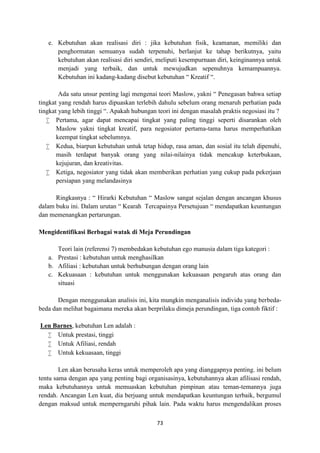 73
e. Kebutuhan akan realisasi diri : jika kebutuhan fisik, keamanan, memiliki dan
penghormatan semuanya sudah terpenuhi, berlanjut ke tahap berikutnya, yaitu
kebutuhan akan realisasi diri sendiri, meliputi kesempurnaan diri, keinginannya untuk
menjadi yang terbaik, dan untuk mewujudkan sepenuhnya kemampuannya.
Kebutuhan ini kadang-kadang disebut kebutuhan “ Kreatif “.
Ada satu unsur penting lagi mengenai teori Maslow, yakni “ Penegasan bahwa setiap
tingkat yang rendah harus dipuaskan terlebih dahulu sebelum orang menaruh perhatian pada
tingkat yang lebih tinggi “. Apakah hubungan teori ini dengan masalah praktis negosiasi itu ?
 Pertama, agar dapat mencapai tingkat yang paling tinggi seperti disarankan oleh
Maslow yakni tingkat kreatif, para negosiator pertama-tama harus memperhatikan
keempat tingkat sebelumnya.
 Kedua, biarpun kebutuhan untuk tetap hidup, rasa aman, dan sosial itu telah dipenuhi,
masih terdapat banyak orang yang nilai-nilainya tidak mencakup keterbukaan,
kejujuran, dan kreativitas.
 Ketiga, negosiator yang tidak akan memberikan perhatian yang cukup pada pekerjaan
persiapan yang melandasinya
Ringkasnya : “ Hirarki Kebutuhan “ Maslow sangat sejalan dengan ancangan khusus
dalam buku ini. Dalam urutan “ Kearah Tercapainya Persetujuan “ mendapatkan keuntungan
dan memenangkan pertarungan.
Mengidentifikasi Berbagai watak di Meja Perundingan
Teori lain (referensi 7) membedakan kebutuhan ego manusia dalam tiga kategori :
a. Prestasi : kebutuhan untuk menghasilkan
b. Afiliasi : kebutuhan untuk berhubungan dengan orang lain
c. Kekuasaan : kebutuhan untuk menggunakan kekuasaan pengaruh atas orang dan
situasi
Dengan menggunakan analisis ini, kita mungkin menganalisis individu yang berbeda-
beda dan melihat bagaimana mereka akan berprilaku dimeja perundingan, tiga contoh fiktif :
Len Barnes, kebutuhan Len adalah :
 Untuk prestasi, tinggi
 Untuk Afiliasi, rendah
 Untuk kekuasaan, tinggi
Len akan berusaha keras untuk memperoleh apa yang dianggapnya penting. ini belum
tentu sama dengan apa yang penting bagi organisasinya, kebutuhannya akan afilisasi rendah,
maka kebutuhannya untuk memuaskan kebutuhan pimpinan atau teman-temannya juga
rendah. Ancangan Len kuat, dia berjuang untuk mendapatkan keuntungan terbaik, bergumul
dengan maksud untuk memperngaruhi pihak lain. Pada waktu harus mengendalikan proses
 