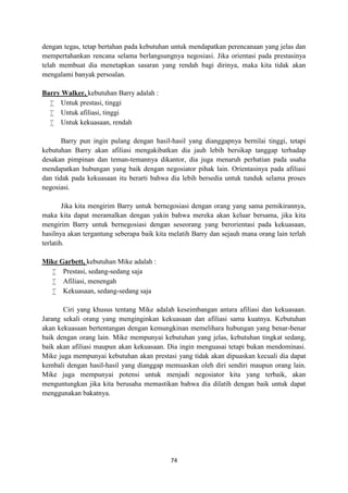 74
dengan tegas, tetap bertahan pada kebutuhan untuk mendapatkan perencanaan yang jelas dan
mempertahankan rencana selama berlangsungnya negosiasi. Jika orientasi pada prestasinya
telah membuat dia menetapkan sasaran yang rendah bagi dirinya, maka kita tidak akan
mengalami banyak persoalan.
Barry Walker, kebutuhan Barry adalah :
 Untuk prestasi, tinggi
 Untuk afiliasi, tinggi
 Untuk kekuasaan, rendah
Barry pun ingin pulang dengan hasil-hasil yang dianggapnya bernilai tinggi, tetapi
kebutuhan Barry akan afiliasi mengakibatkan dia jauh lebih bersikap tanggap terhadap
desakan pimpinan dan teman-temannya dikantor, dia juga menaruh perhatian pada usaha
mendapatkan hubungan yang baik dengan negosiator pihak lain. Orientasinya pada afiliasi
dan tidak pada kekuasaan itu berarti bahwa dia lebih bersedia untuk tunduk selama proses
negosiasi.
Jika kita mengirim Barry untuk bernegosiasi dengan orang yang sama pemikirannya,
maka kita dapat meramalkan dengan yakin bahwa mereka akan keluar bersama, jika kita
mengirim Barry untuk bernegosiasi dengan seseorang yang berorientasi pada kekuasaan,
hasilnya akan tergantung seberapa baik kita melatih Barry dan sejauh mana orang lain terlah
terlatih.
Mike Garbett, kebutuhan Mike adalah :
 Prestasi, sedang-sedang saja
 Afiliasi, menengah
 Kekuasaan, sedang-sedang saja
Ciri yang khusus tentang Mike adalah keseimbangan antara afiliasi dan kekuasaan.
Jarang sekali orang yang menginginkan kekuasaan dan afiliasi sama kuatnya. Kebutuhan
akan kekuasaan bertentangan dengan kemungkinan memelihara hubungan yang benar-benar
baik dengan orang lain. Mike mempunyai kebutuhan yang jelas, kebutuhan tingkat sedang,
baik akan afiliasi maupun akan kekuasaan. Dia ingin menguasai tetapi bukan mendominasi.
Mike juga mempunyai kebutuhan akan prestasi yang tidak akan dipuaskan kecuali dia dapat
kembali dengan hasil-hasil yang dianggap memuaskan oleh diri sendiri maupun orang lain.
Mike juga mempunyai potensi untuk menjadi negosiator kita yang terbaik, akan
menguntungkan jika kita berusaha memastikan bahwa dia dilatih dengan baik untuk dapat
menggunakan bakatnya.
 