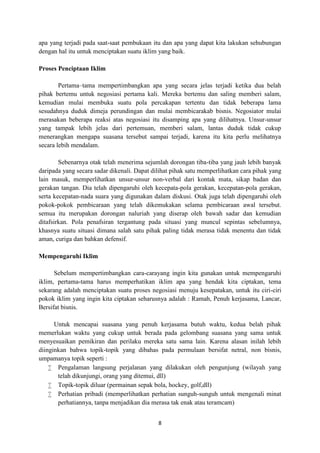 8
apa yang terjadi pada saat-saat pembukaan itu dan apa yang dapat kita lakukan sehubungan
dengan hal itu untuk menciptakan suatu iklim yang baik.
Proses Penciptaan Iklim
Pertama–tama mempertimbangkan apa yang secara jelas terjadi ketika dua belah
pihak bertemu untuk negosiasi pertama kali. Mereka bertemu dan saling memberi salam,
kemudian mulai membuka suatu pola percakapan tertentu dan tidak beberapa lama
sesudahnya duduk dimeja perundingan dan mulai membicarakab bisnis. Negosiator mulai
merasakan beberapa reaksi atas negosiasi itu disamping apa yang dilihatnya. Unsur-unsur
yang tampak lebih jelas dari pertemuan, memberi salam, lantas duduk tidak cukup
menerangkan mengapa suasana tersebut sampai terjadi, karena itu kita perlu melihatnya
secara lebih mendalam.
Sebenarnya otak telah menerima sejumlah dorongan tiba-tiba yang jauh lebih banyak
daripada yang secara sadar dikenali. Dapat dilihat pihak satu memperlihatkan cara pihak yang
lain masuk, memperlihatkan unsur-unsur non-verbal dari kontak mata, sikap badan dan
gerakan tangan. Dia telah dipengaruhi oleh kecepata-pola gerakan, kecepatan-pola gerakan,
serta kecepatan-nada suara yang digunakan dalam diskusi. Otak juga telah dipengaruhi oleh
pokok-pokok pembicaraan yang telah dikemukakan selama pembicaraan awal tersebut.
semua itu merupakan dorongan naluriah yang diserap oleh bawah sadar dan kemudian
ditafsirkan. Pola penafsiran tergantung pada situasi yang muncul sepintas sebelumnya,
khasnya suatu situasi dimana salah satu pihak paling tidak merasa tidak menentu dan tidak
aman, curiga dan bahkan defensif.
Mempengaruhi Iklim
Sebelum mempertimbangkan cara-carayang ingin kita gunakan untuk mempengaruhi
iklim, pertama-tama harus memperhatikan iklim apa yang hendak kita ciptakan, tema
sekarang adalah menciptakan suatu proses negosiasi menuju kesepatakan, untuk itu ciri-ciri
pokok iklim yang ingin kita ciptakan seharusnya adalah : Ramah, Penuh kerjasama, Lancar,
Bersifat bisnis.
Untuk mencapai suasana yang penuh kerjasama butuh waktu, kedua belah pihak
memerlukan waktu yang cukup untuk berada pada gelombang suasana yang sama untuk
menyesuaikan pemikiran dan perilaku mereka satu sama lain. Karena alasan inilah lebih
diinginkan bahwa topik-topik yang dibahas pada permulaan bersifat netral, non bisnis,
umpamanya topik seperti :
 Pengalaman langsung perjalanan yang dilakukan oleh pengunjung (wilayah yang
telah dikunjungi, orang yang ditemui, dll)
 Topik-topik diluar (permainan sepak bola, hockey, golf,dll)
 Perhatian pribadi (memperlihatkan perhatian sunguh-sunguh untuk mengenali minat
perhatiannya, tanpa menjadikan dia merasa tak enak atau teramcam)
 