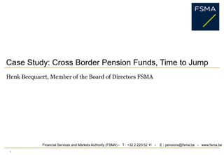 1 Case Study: Cross Border Pension Funds, Time to Jump HenkBecquaert, Member of the Board of Directors FSMA Financial Services and Markets Authority (FSMA) -   T : +32 2 220 52 11   -    E : pensions@fsma.be   -   www.fsma.be 