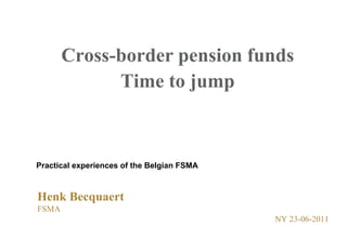 Cross-border pension funds Time to jump Practical experiences of the Belgian FSMA Henk Becquaert FSMA 	 			        NY 23-06-2011 
