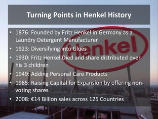 Turning Points in Henkel History
• 1876: Founded by Fritz Henkel in Germany as a
Laundry Detergent Manufacturer
• 1923: Di...
