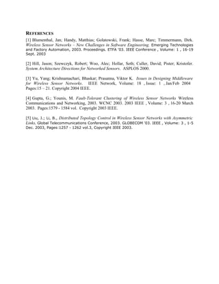 REFERENCES
[1] Blumenthal, Jan; Handy, Matthias; Golatowski, Frank; Hasse, Marc; Timmermann, Dirk.
Wireless Sensor Networks – New Challenges in Software Engineering. Emerging Technologies
and Factory Automation, 2003. Proceedings. ETFA '03. IEEE Conference , Volume: 1 , 16-19
Sept. 2003

[2] Hill, Jason; Szewczyk, Robert; Woo, Alec; Hollar, Seth; Culler, David; Pister; Kristofer.
System Architecture Directions for Networked Sensors. ASPLOS 2000.
[3] Yu, Yang; Krishnamachari, Bhaskar; Prasanna, Viktor K. Issues in Designing Middleware
for Wireless Sensor Networks. IEEE Network, Volume: 18 , Issue: 1 , Jan/Feb 2004
Pages:15 – 21. Copyright 2004 IEEE.
[4] Gupta, G.; Younis, M. Fault-Tolerant Clustering of Wireless Sensor Networks Wireless
Communications and Networking, 2003. WCNC 2003. 2003 IEEE , Volume: 3 , 16-20 March
2003. Pages:1579 - 1584 vol. Copyright 2003 IEEE.
[5] Liu, J.; Li, B., Distributed Topology Control in Wireless Sensor Networks with Asymmetric
Links, Global Telecommunications Conference, 2003. GLOBECOM '03. IEEE , Volume: 3 , 1-5
Dec. 2003, Pages:1257 - 1262 vol.3, Copyright IEEE 2003.

 
