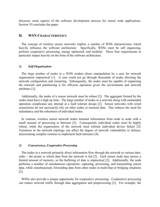 discusses some aspects of the software development process for sensor node applications.
Section VI concludes the paper.

II.

WSN CHARACTERISTICS

The concept of wireless sensor networks implies a number of WSN characteristics which
heavily influence the software architecture. Specifically, WSNs must be self organizing,
perform cooperative processing, energy optimized, and modular. These four requirements in
particular impact heavily on the form of the software architecture.
1)

Self-Organization

The large number of nodes in a WSN renders direct manipulation by a user for network
organization impractical [1]. A user could not go through thousands of nodes directing the
network configuration and clustering. Subsequently, the nodes must be capable of organizing
the network and partitioning it for efficient operation given the environment and network
attributes [1].
Additionally, the nodes of a sensor network must be robust [2]. The aggregate formed by the
nodes must have a high up time. The large number of nodes in a network along with unattended
operation complicates any attempt at a fault tolerant design [2]. Sensor networks with wired
connections do not necessarily rely on other nodes to transmit data. This reduces the need for
redundancy and the robustness of individual nodes.
In contrast, wireless sensor network nodes transmit information from node to node with a
small amount of processing in between [2]. Consequently individual nodes must be highly
robust, while the organization of the network must tolerate individual device failure [2].
Variations in the network topology can affect the degree of network vulnerability to failures,
necessitating complex routines to implement fault tolerance [4].

2)

Concurrency, Cooperative Processing

The nodes in a network primarily direct information flow through the network to various datasinks – the points to which data from the network is fed [2]. Each sensor node may posses a
limited amount of memory, so the buffering of data is impractical [2]. Additionally, the node
performs a number of simultaneous operations: capturing, processing, and transmitting sensor
data, while simultaneously forwarding data from other nodes in multi-hop or bridging situations
[2].
WSNs also provide a unique opportunity for cooperative processing. Cooperative processing
can reduce network traffic through data aggregation and preprocessing [1]. For example, the

 
