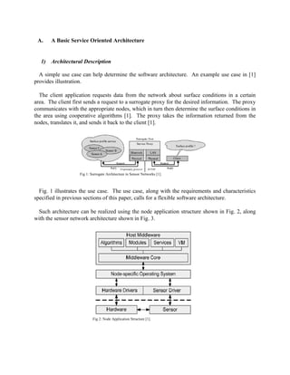 A.

A Basic Service Oriented Architecture

1) Architectural Description
A simple use case can help determine the software architecture. An example use case in [1]
provides illustration.
The client application requests data from the network about surface conditions in a certain
area. The client first sends a request to a surrogate proxy for the desired information. The proxy
communicates with the appropriate nodes, which in turn then determine the surface conditions in
the area using cooperative algorithms [1]. The proxy takes the information returned from the
nodes, translates it, and sends it back to the client [1].

Fig 1: Surrogate Architecture in Sensor Networks [1].

Fig. 1 illustrates the use case. The use case, along with the requirements and characteristics
specified in previous sections of this paper, calls for a flexible software architecture.
Such architecture can be realized using the node application structure shown in Fig. 2, along
with the sensor network architecture shown in Fig. 3.

Fig 2: Node Application Structure [1].

 
