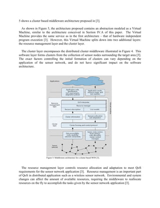 5 shows a cluster based middleware architecture proposed in [3].
As shown in Figure 5, the architecture proposed contains an abstraction modeled as a Virtual
Machine, similar to the architecture conceived in Section IV.A of this paper. The Virtual
Machine provides the same service as in the first architecture – that of hardware independent
program execution [3]. However, this Virtual Machine splits down into two additional layers:
the resource management layer and the cluster layer.
The cluster layer encompasses the distributed cluster middleware illustrated in Figure 4. This
software layer forms clusters from the collection of sensor nodes surrounding the target area [3].
The exact factors controlling the initial formation of clusters can vary depending on the
application of the sensor network, and do not have significant impact on the software
architecture.

Figure 5: Middleware architecture for a cluster based WSN [3].

The resource management layer controls resource allocation and adaptation to meet QoS
requirements for the sensor network application [3]. Resource management is an important part
of QoS in distributed application such as a wireless sensor network. Environmental and system
changes can affect the amount of available resources, requiring the middleware to reallocate
resources on the fly to accomplish the tasks given by the sensor network application [3].

 