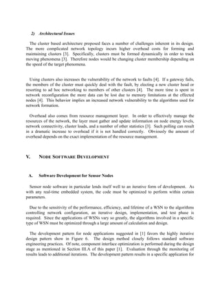 2) Architectural Issues
The cluster based architecture proposed faces a number of challenges inherent in its design.
The more complicated network topology incurs higher overhead costs for forming and
maintaining clusters [3]. Specifically, clusters must be formed dynamically in order to track
moving phenomena [3]. Therefore nodes would be changing cluster membership depending on
the speed of the target phenomena.
Using clusters also increases the vulnerability of the network to faults [4]. If a gateway fails,
the members of the cluster must quickly deal with the fault, by electing a new cluster head or
resorting to ad hoc networking to members of other clusters [4]. The more time is spent in
network reconfiguration the more data can be lost due to memory limitations at the effected
nodes [4]. This behavior implies an increased network vulnerability to the algorithms used for
network formation.
Overhead also comes from resource management layer. In order to effectively manage the
resources of the network, the layer must gather and update information on node energy levels,
network connectivity, cluster loads, and a number of other statistics [3]. Such polling can result
in a dramatic increase to overhead if it is not handled correctly. Obviously the amount of
overhead depends on the exact implementation of the resource management.

V.

A.

NODE SOFTWARE DEVELOPMENT

Software Development for Sensor Nodes

Sensor node software in particular lends itself well to an iterative form of development. As
with any real-time embedded system, the code must be optimized to perform within certain
parameters.
Due to the sensitivity of the performance, efficiency, and lifetime of a WSN to the algorithms
controlling network configuration, an iterative design, implementation, and test phase is
required. Since the applications of WSNs vary so greatly, the algorithms involved in a specific
type of WSN must be optimized through a large amount of calculation and design.
The development pattern for node applications suggested in [1] favors the highly iterative
design pattern show in Figure 6. The design method closely follows standard software
engineering practices. Of note, component interface optimization is performed during the design
stage as mentioned in Section III.A of this paper [1]. Evaluation through the monitoring of
results leads to additional iterations. The development pattern results in a specific application for

 