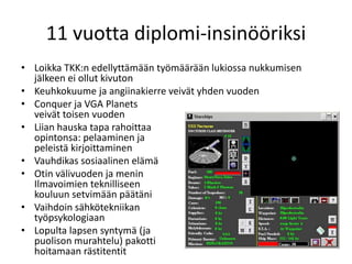 11 vuotta diplomi-insinööriksi
• Loikka TKK:n edellyttämään työmäärään lukiossa nukkumisen
jälkeen ei ollut kivuton
• Keuhkokuume ja angiinakierre veivät yhden vuoden
• Conquer ja VGA Planets
veivät toisen vuoden
• Liian hauska tapa rahoittaa
opintonsa: pelaaminen ja
peleistä kirjoittaminen
• Vauhdikas sosiaalinen elämä
• Otin välivuoden ja menin
Ilmavoimien teknilliseen
kouluun setvimään päätäni
• Vaihdoin sähkötekniikan
työpsykologiaan
• Lopulta lapsen syntymä (ja
puolison murahtelu) pakotti
hoitamaan rästitentit
 