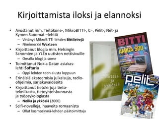 Kirjoittamista iloksi ja elannoksi
• Avustanut mm. Tietokone-, MikroBITTI-, C=, Pelit-, Net- ja
Kymen Sanomat –lehtiä
– Vetänyt MikroBITTI-lehden Bittileirejä
– Nimimerkki Wexteen
• Kirjoittanut blogia mm. Helsingin
Sanomien ja YLEn uutisten nettisivuille
– Omalla blogi ja some
• Toimittanut Nokia Datan asiakas-
lehti Softaria
– Oppi lehden teon alusta loppuun
• Erinäisiä akateemisia julkaisuja, radio-
ohjelmia, sarjakuvaideoita
• Kirjoittanut tietokirjoja tieto-
tekniikasta, tietoyhteiskunnasta
ja työpsykologiasta
– Nollia ja ykkösiä (2000)
• Scifi-novelleja, haaveita romaanista
– Ollut kosmoskynä-lehden päätoimittaja
 