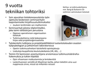 9 vuotta
tekniikan tohtoriksi
• Sain apurahan tietokoneavusteista työn
opetusta koskeneen seminaarityön
laajentamiseksi kirjallisuustutkimukseksi
– Jouduin tenttimään sen myöhemmin
• Seminaarityö jalostui diplomityöksi,
joka toimi väitöskirjani perustana
– Oppivan operatiivisen organisaation
tietotuki
– Tutkimuskohteina neljä kokoonpano-
linjaa sekä projektiorganisaatioita
• Työskentelin tutkijana ja projektipäällikkönä tuotantotalouden osaston
työpsykologian ja johtamisen laboratoriossa
– Opetin tutkimusaihettani käsitelleitä opintojaksoja
– Lisätuloja kaupallisista koulutuskeikoista (IIR, AEL, …)
• Toimin EU komission asiantuntijana arvioimassa tutkimusmääräraha-
hakemuksia ja tukien käyttöä
– Opin vihaamaan matkustamista ja lentokenttiä
– Lastenhuoneen seinällä oli Maailman kartta, johon laitettiin aina uusi
nuppineula sinne, missä isä milloinkin reissasi
Kehitys- ja tutkimuskohteena
mm. Bang & Olufsenin CD-
soittimen valmistuksen tietotuki
 