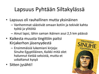 Lapsuus Pyhtään Siltakylässä
• Lapsuus oli rauhallinen mutta yksinäinen
– Vanhemmat säästivät omaan kotiin ja tekivät kahta
työtä ja ylitöitä
– Ainut lapsi, lähin saman ikäinen asui 2,5 km päässä
• Kaikesta muusta tingittiin paitsi
Kirjakerhon jäsenyydestä
– Ensimmäisiä lukemiani kirjoja:
Sinuhe Egyptiläinen, Kaikki mitä olet
halunnut tietää seksistä, mutta et
uskaltanut kysyä
• Sitten jysähti!
 