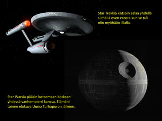 Star Trekkiä katsoin salaa yhdellä
silmällä oven raosta kun se tuli
niin myöhään illalla.
Star Warsia pääsin katsomaan Kotkaan
yhdessä vanhempieni kanssa. Elämäni
toinen elokuva Uuno Turhapuron jälkeen.
 