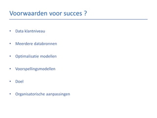 Voorwaarden voor succes ?
•

Data klantniveau

•

Meerdere databronnen

•

Optimalisatie modellen

•

Voorspellingsmodellen

•

Doel

•

Organisatorische aanpassingen

 