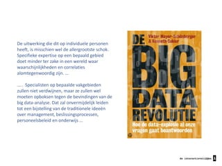 De uitwerking die dit op individuele personen
heeft, is misschien wel de allergrootste schok.
Specifieke expertise op een bepaald gebied
doet minder ter zake in een wereld waar
waarschijnlijkheden en correlaties
alomtegenwoordig zijn. …
….. Specialisten op bepaalde vakgebieden
zullen niet verdwijnen, maar ze zullen wel
moeten opboksen tegen de bevindingen van de
big data-analyse. Dat zal onvermijdelijk leiden
tot een bijstelling van de traditionele ideeën
over management, beslissingsprocessen,
personeelsbeleid en onderwijs …

29

 