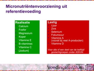Micronutriëntenvoorziening uit
referentievoeding
Lastig
 IJzer
 Zink
 Selenium
 Foliumzuur
 Vitamine A
(vooral bij veel A-producten)
 Vitamine D
Voor alle of een deel van de leeftijd/
geslachtgroepen onder ADH/AI
Realisatie
 Calcium
 Fosfor
 Magnesium
 Koper
 Vitamine E
 B-vitamines
 Vitamine C
 [Jodium]
 