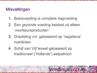 Misvattingen
1. Basisvoeding is complete dagvoeding
2. Een gezonde voeding bestaat uit alleen
‘voorkeursproducten´
3. Driedeling vnl. gebaseerd op ‘negatieve’
nutriënten
4. Schijf van Vijf teveel gebaseerd op
traditioneel (‘Hollands’) eetpatroon
 