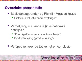 Overzicht presentatie
 Basisconcept onder de Richtlijn Voedselkeuze
 Historie, evaluatie en ‘misvattingen’
 Vergelijking met andere (internationale)
richtlijnen
 ´Food (pattern)’ versus ‘nutrient based’
 Productindeling (‘product rating’)
 Perspectief voor de toekomst en conclusie
 