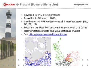 > Powered By INSPIRE Conference
> Bruxelles 4+5th march 2013
> Combining INSPIRE webservices of 4 member states (NL,
GE, BE, UK)
> Focus on the User Perspective 4 International Use Cases
> Harmonization of data and visualization is crucial!
> See http://www.poweredbyinspire.eu
Present (PoweredByInspire)
 