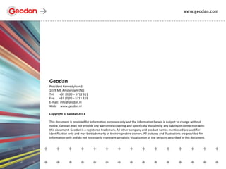 Geodan
President Kennedylaan 1
1079 MB Amsterdam (NL)
Tel: +31 (0)20 – 5711 311
Fax: +31 (0)20 – 5711 333
E-mail: info@geodan.nl
Web: www.geodan.nl
Copyright © Geodan 2013
This document is provided for information purposes only and the information herein is subject to change without
notice. Geodan does not provide any warranties covering and specifically disclaiming any liability in connection with
this document. Geodan is a registered trademark. All other company and product names mentioned are used for
identification only and may be trademarks of their respective owners. All pictures and illustrations are provided for
information only and do not necessarily represent a realistic visualization of the services described in this document.
 