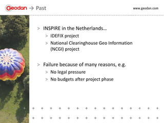 > INSPIRE in the Netherlands…
> IDEFIX project
> National Clearinghouse Geo Information
(NCGI) project
> Failure because of many reasons, e.g.
> No legal pressure
> No budgets after project phase
Past
 