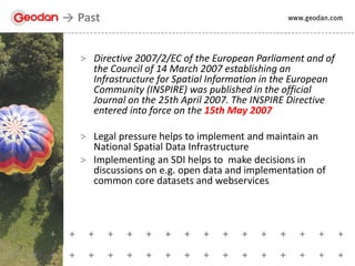 > Directive 2007/2/EC of the European Parliament and of
the Council of 14 March 2007 establishing an
Infrastructure for Spatial Information in the European
Community (INSPIRE) was published in the official
Journal on the 25th April 2007. The INSPIRE Directive
entered into force on the 15th May 2007
> Legal pressure helps to implement and maintain an
National Spatial Data Infrastructure
> Implementing an SDI helps to make decisions in
discussions on e.g. open data and implementation of
common core datasets and webservices
Past
 