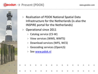 > Realisation of PDOK National Spatial Data
Infrastructure for the Netherlands (is also the
INSPIRE portal for the Netherlands)
> Operational since 2011
> Catalog service (CS-W)
> View services (WMS, WMTS)
> Download services (WFS, WCS)
> Geocoding services (OpenLS)
> See www.pdok.nl
Present (PDOK)
 