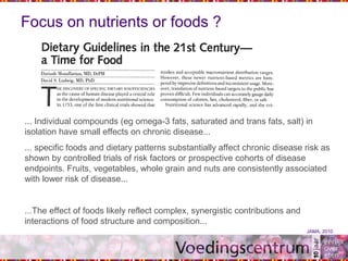 Focus on nutrients or foods ?
... Individual compounds (eg omega-3 fats, saturated and trans fats, salt) in
isolation have small effects on chronic disease...
... specific foods and dietary patterns substantially affect chronic disease risk as
shown by controlled trials of risk factors or prospective cohorts of disease
endpoints. Fruits, vegetables, whole grain and nuts are consistently associated
with lower risk of disease...
...The effect of foods likely reflect complex, synergistic contributions and
interactions of food structure and composition...
JAMA, 2010
 