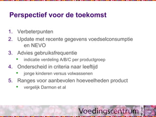Perspectief voor de toekomst
1. Verbeterpunten
2. Update met recente gegevens voedselconsumptie
en NEVO
3. Advies gebruiksfrequentie
 indicatie verdeling A/B/C per productgroep
4. Onderscheid in criteria naar leeftijd
 jonge kinderen versus volwassenen
5. Ranges voor aanbevolen hoeveelheden product
 vergelijk Darmon et al
 