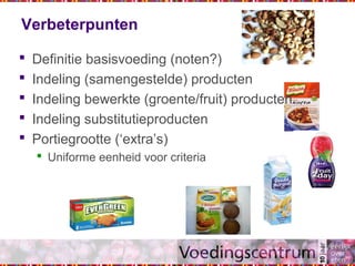 Verbeterpunten
 Definitie basisvoeding (noten?)
 Indeling (samengestelde) producten
 Indeling bewerkte (groente/fruit) producten
 Indeling substitutieproducten
 Portiegrootte (‘extra’s)
 Uniforme eenheid voor criteria
 