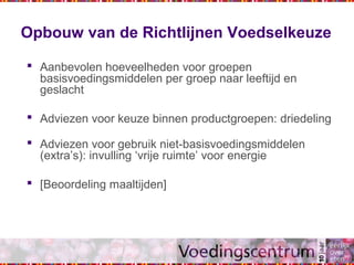 Opbouw van de Richtlijnen Voedselkeuze
 Aanbevolen hoeveelheden voor groepen
basisvoedingsmiddelen per groep naar leeftijd en
geslacht
 Adviezen voor keuze binnen productgroepen: driedeling
 Adviezen voor gebruik niet-basisvoedingsmiddelen
(extra’s): invulling ‘vrije ruimte’ voor energie
 [Beoordeling maaltijden]
 