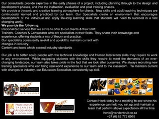 Contact Henk today for a meeting to see where his experience can help you set up and maintain a team that perform above expectation all the time  henk@vanderkruit.co.za  +27 (0) 82 772 6969 Our consultants provide expertise in the early phases of a project, including planning through to the design and development phases, and into the instruction, evaluation and post training phases.  We provide a dynamic and creative learning atmosphere for clients.  New skills and adult teaching techniques are continuously learned and practiced by our team. Our Specialists create an environment that encourages development of the individual and apply life-long learning skills that students will need to succeed in a fast changing world. We provide the following: Personalized service that we strive to offer to our clients & their staff.  Trainers, Coaches & Consultants who are specialists in their fields. They share their knowledge and experience, offering students a mix of theory and practice. Our specialists consistently re-skill and up-skill to maintain current with  changes in industry. Content and tools which exceed industry standards    Our job is to better equip people with the technical knowledge and Human Interaction skills they require to work in any environment.  While equipping students with the skills they require to meet the demands of an ever-changing landscape, our team also takes pride in the fact that we look after ourselves. We always recruiting new training specialists who can bring real-world experience to our team and to the classroom.  To maintain current with changes in industry, our Education Specialists consistently up-skill.   