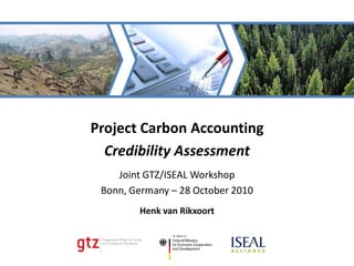 Project Carbon Accounting
  Credibility Assessment
    Joint GTZ/ISEAL Workshop
 Bonn, Germany – 28 October 2010
        Henk van Rikxoort
 