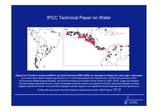 IPCC Technical Paper on Water




Figure 5.8: Trends in annual rainfall in (a) South America (1960–2000). An increase is shown by a plus sign, a decrease
      by a circle; bold values indicate significance at P ≤ 0.05 (reproduced from Haylock et al. (2006) with permission from
    the American Meteorological Society). (b) Central America and northern South America (1961–2003). Large red triangles
   indicate positive significant trends, small red triangles indicate positive non-significant trends, large blue triangles indicate
   negative significant trends, and small blue triangles indicate negative non-significant trends (reproduced from Aguilar et al.
                      (2005) with permission from the American Geophysical Union. [WGII Figure 13.1]
 