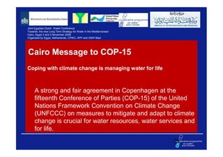 Joint Egyptian-Dutch Water Conference
Towards the new Long Term Strategy for Water in the Mediterranean
Cairo, Egypt 2 and 3 November 2009
Organised by Egypt, Netherlands, CPWC, APP and GWP-Med




Cairo Message to COP-15
Coping with climate change is managing water for life



     A strong and fair agreement in Copenhagen at the
     fifteenth Conference of Parties (COP-15) of the United
     Nations Framework Convention on Climate Change
     (UNFCCC) on measures to mitigate and adapt to climate
     change is crucial for water resources, water services and
     for life.
                                                                    25
 