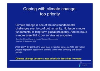 Coping with climate change:
                  top priority

Climate change is one of the most fundamental
challenges ever to confront humanity. No issue is more
fundamental to long-term global prosperity. And no issue
is more essential to our survival as a species
Summit on Climate Change for Heads of States and Governments,
New York, 22 September, 2009



IPCC 2007: By 2020 50 % yield loss in rain fed agric; by 2050 200 million
people displaced because of climate; snow melt affecting one billion
people.


Climate change became a top priority in less than 10 years
 
