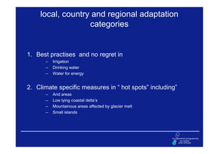 local, country and regional adaptation
                  categories


1. Best practises and no regret in
      –   Irrigation
      –   Drinking water
      –   Water for energy


2. Climate specific measures in “ hot spots” including”
      –   Arid areas
      –   Low lying coastal delta’s
      –   Mountainous areas affected by glacier melt
      –   Small islands
 