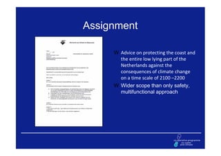 Assignment

      Advice on protecting the coast and
      the entire low lying part of the
      Netherlands against the
      consequences of climate change
      on a time scale of 2100 –2200
      Wider scope than only safety,
      multifunctional approach
 