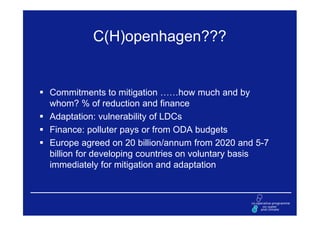 C(H)openhagen???


Commitments to mitigation ……how much and by
whom? % of reduction and finance
Adaptation: vulnerability of LDCs
Finance: polluter pays or from ODA budgets
Europe agreed on 20 billion/annum from 2020 and 5-7
billion for developing countries on voluntary basis
immediately for mitigation and adaptation
 