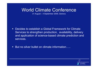 World Climate Conference
              31 August – 4 September 2009, Geneva




Decides to establish a Global Framework for Climate
Services to strengthen production, availability, delivery
and application of science-based climate prediction and
services.

But no silver bullet on climate information…..
 